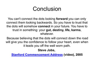 Conclusion
You can't connect the dots looking forward you can only
connect them looking backwards. So you have to trust that
the dots will somehow connect in your future. You have to
trust in something: your gut, destiny, life, karma,
whatever.
Because believing that the dots will connect down the road
will give you the confidence to follow your heart, even when
it leads you off the well worn path.
Steve Jobs,
Stanford Commencement Address (video), 2005
 