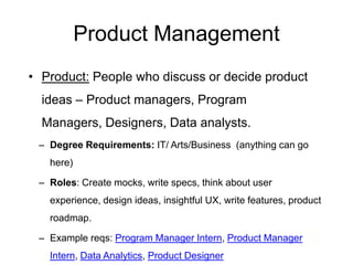 Product Management
• Product: People who discuss or decide product
ideas – Product managers, Program Managers,
Designers, Data analysts.
– Degree Requirements: IT/ Arts/Business (anything can go
here)
– Roles: Create mocks, write specs, think about user experience,
design ideas, insightful UX, write features, product roadmap.
– Example reqs: Program Manager Intern, Product Manager
Intern, Data Analytics, Product Designer
 