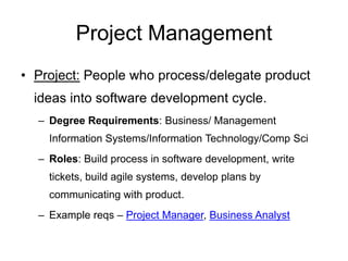 Project Management
• Project: People who process/delegate product
ideas into software development cycle.
– Degree Requirements: Business/ Management
Information Systems/Information Technology/Comp Sci
– Roles: Build process in software development, write
tickets, build agile systems, develop plans by
communicating with product.
– Example reqs – Project Manager, Business Analyst
 
