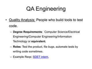 QA Engineering
• Quality Analysis: People who build tools to test
code.
– Degree Requirements: Computer Science/Electrical
Engineering/Computer Engineering/Information
Technology or equivalent.
– Roles: Test the product, file bugs, automate tests by
writing code sometimes.
– Example Reqs: SDET intern,
 