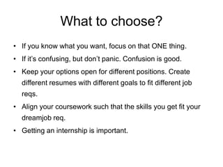 What to choose?
• If you know what you want, focus on that ONE thing.
• If it’s confusing, don’t panic. Confusion is good.
• Keep your options open for different positions. Create
different resumes with different goals to fit different job
reqs.
• Align your coursework such that the skills you get fit your
dream job req.
• Getting an internship is important.
 