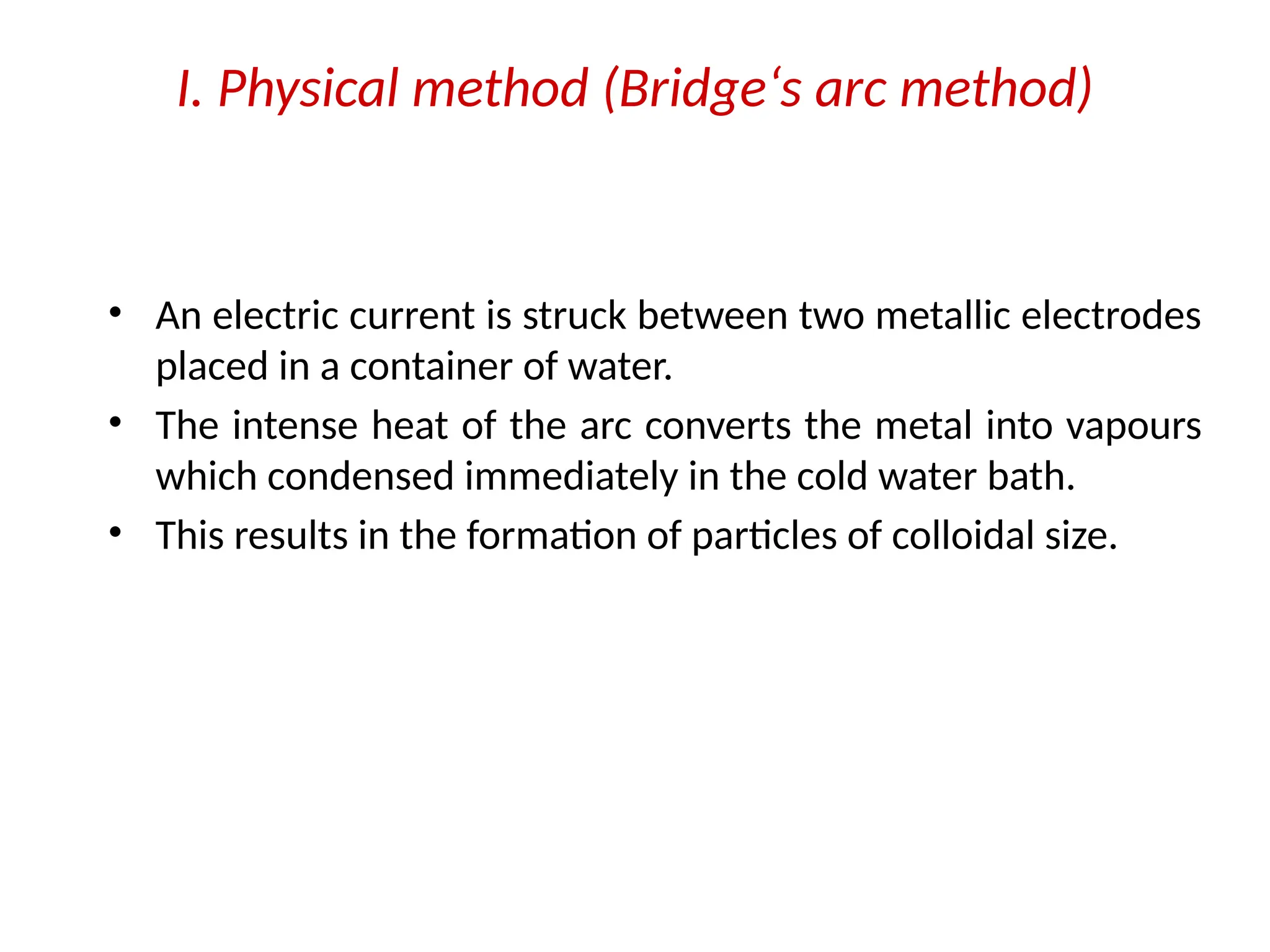 I. Physical method (Bridge‘s arc method)
• An electric current is struck between two metallic electrodes
placed in a container of water.
• The intense heat of the arc converts the metal into vapours
which condensed immediately in the cold water bath.
• This results in the formation of particles of colloidal size.
 