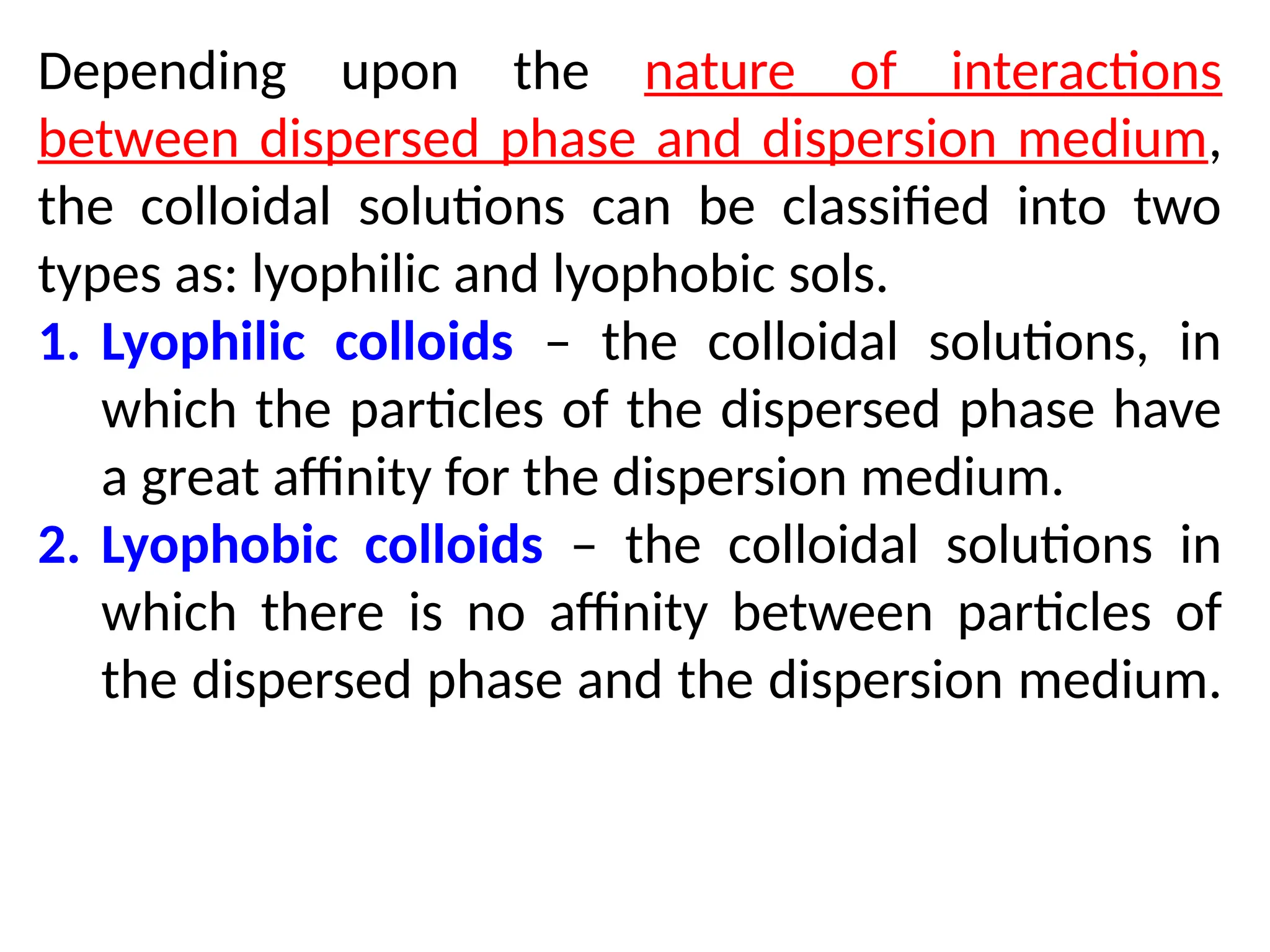 Depending upon the nature of interactions
between dispersed phase and dispersion medium,
the colloidal solutions can be classified into two
types as: lyophilic and lyophobic sols.
1. Lyophilic colloids – the colloidal solutions, in
which the particles of the dispersed phase have
a great affinity for the dispersion medium.
2. Lyophobic colloids – the colloidal solutions in
which there is no affinity between particles of
the dispersed phase and the dispersion medium.
 