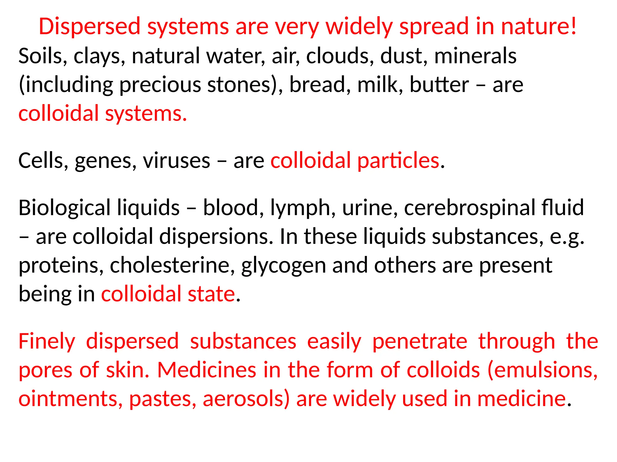 Dispersed systems are very widely spread in nature!
Soils, clays, natural water, air, clouds, dust, minerals
(including precious stones), bread, milk, butter – are
colloidal systems.
Cells, genes, viruses – are colloidal particles.
Biological liquids – blood, lymph, urine, cerebrospinal fluid
– are colloidal dispersions. In these liquids substances, e.g.
proteins, cholesterine, glycogen and others are present
being in colloidal state.
Finely dispersed substances easily penetrate through the
pores of skin. Medicines in the form of colloids (emulsions,
ointments, pastes, aerosols) are widely used in medicine.
 