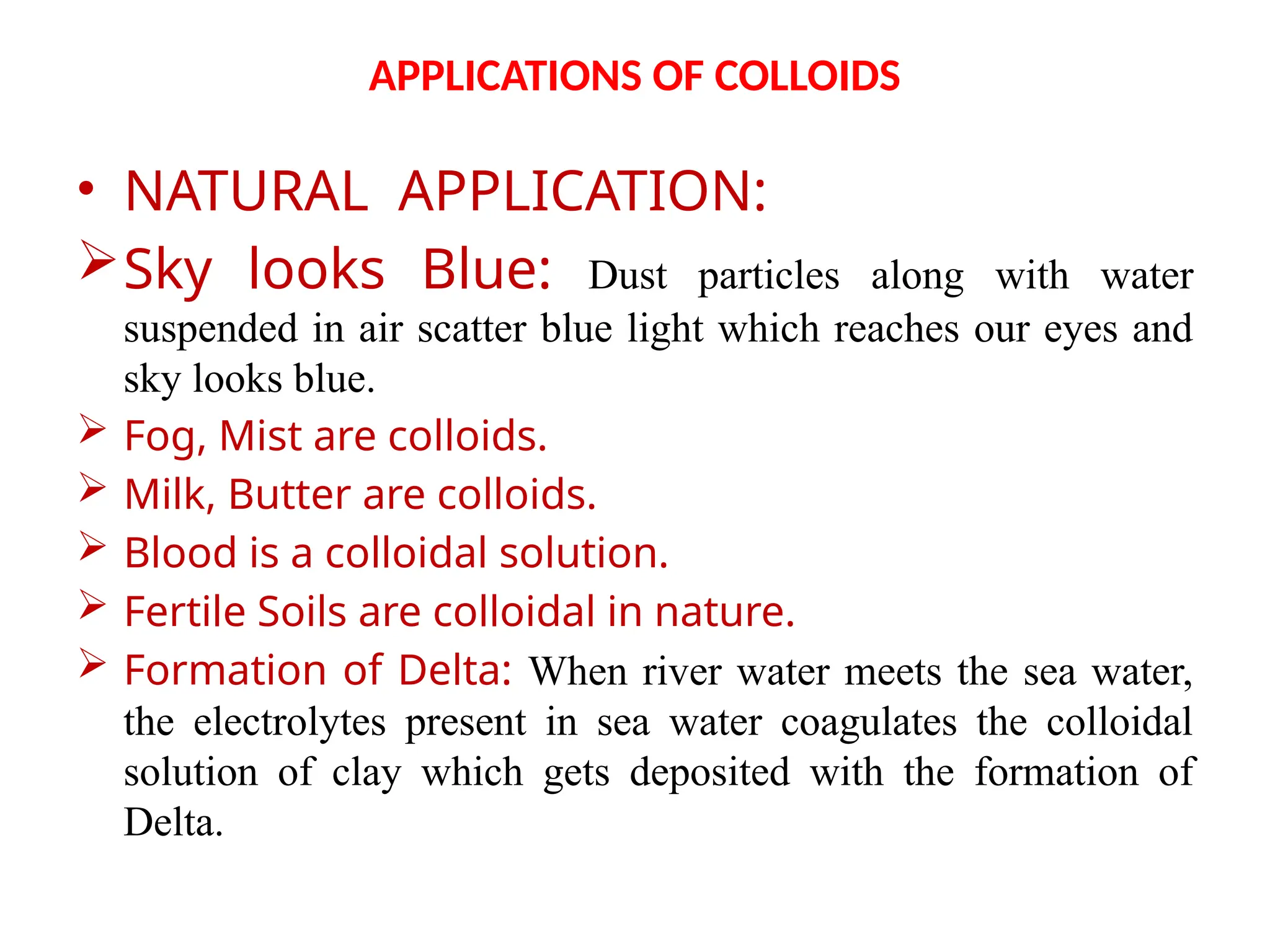 APPLICATIONS OF COLLOIDS
• NATURAL APPLICATION:
Sky looks Blue: Dust particles along with water
suspended in air scatter blue light which reaches our eyes and
sky looks blue.
 Fog, Mist are colloids.
 Milk, Butter are colloids.
 Blood is a colloidal solution.
 Fertile Soils are colloidal in nature.
 Formation of Delta: When river water meets the sea water,
the electrolytes present in sea water coagulates the colloidal
solution of clay which gets deposited with the formation of
Delta.
 