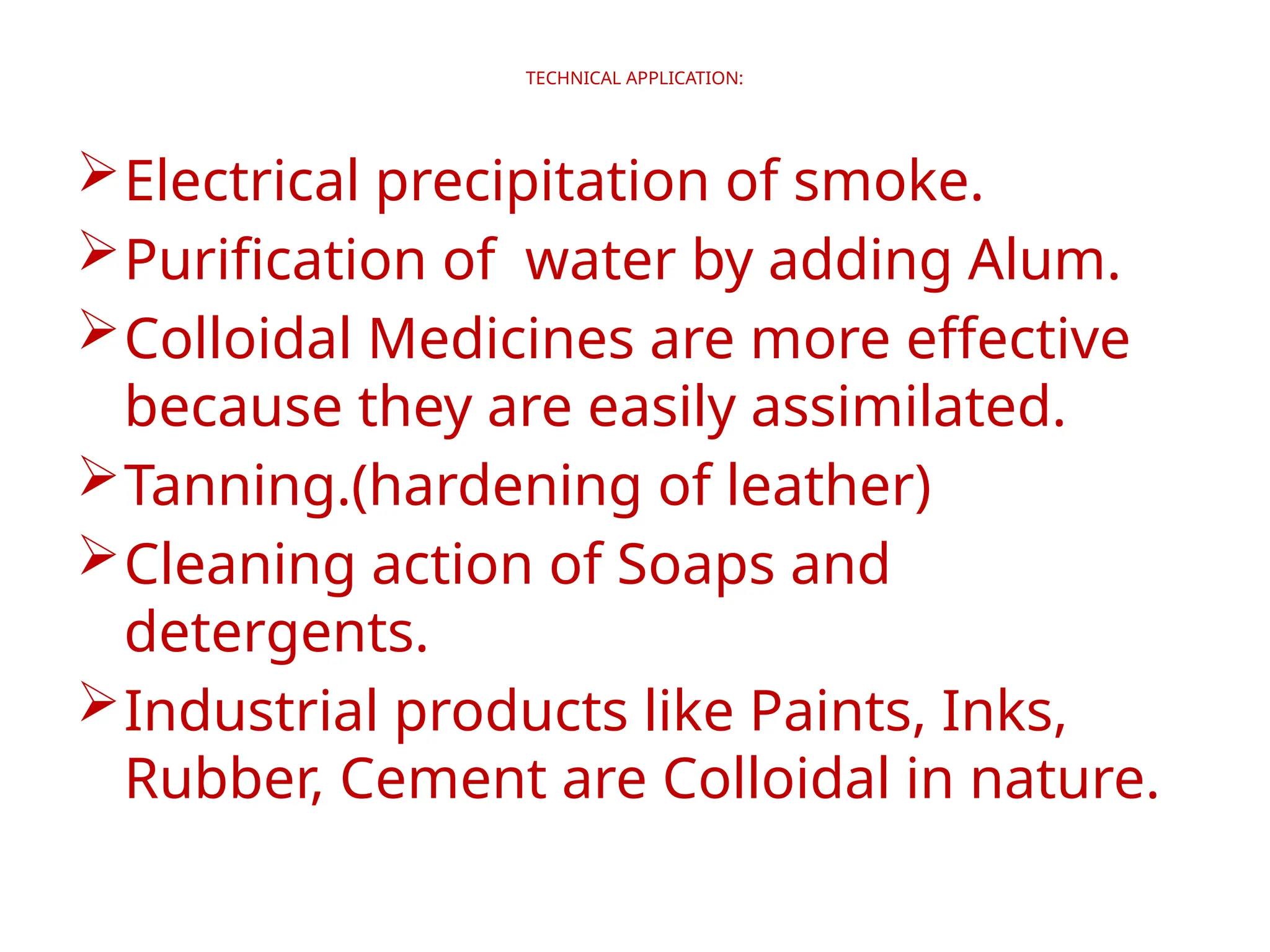 TECHNICAL APPLICATION:
Electrical precipitation of smoke.
Purification of water by adding Alum.
Colloidal Medicines are more effective
because they are easily assimilated.
Tanning.(hardening of leather)
Cleaning action of Soaps and
detergents.
Industrial products like Paints, Inks,
Rubber, Cement are Colloidal in nature.
 
