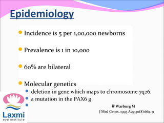 Epidemiology
Incidence is 5 per 1,00,000 newborns
Prevalence is 1 in 10,000
60% are bilateral
Molecular genetics
 deletion in gene which maps to chromosome 7q26.
 a mutation in the PAX6 g
 # Warburg M
J Med Genet. 1993 Aug;30(8):664-9
 