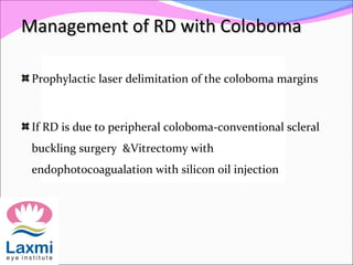 Management of RD with ColobomaManagement of RD with Coloboma
Prophylactic laser delimitation of the coloboma margins
If RD is due to peripheral coloboma-conventional scleral
buckling surgery &Vitrectomy with
endophotocoagualation with silicon oil injection
 