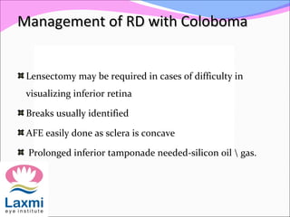 Management of RD with ColobomaManagement of RD with Coloboma
Lensectomy may be required in cases of difficulty in
visualizing inferior retina
Breaks usually identified
AFE easily done as sclera is concave
Prolonged inferior tamponade needed-silicon oil  gas.
 