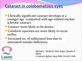 Cataract in colobomatous eyes
Clinically significant cataract develops at a
younger age compaired with age-related nuclear
sclerotic cataract.
Cataract more likely to be denser.
Cuniform opacities are more likely to occur
earlier.
Increased no. of subluxated lens due to
associated zonuler deficiency
Michael L. Nordlund, Alan Sugar, Sayoko E.
Moroi,
J Cataract Refract Surg 2000; 26:1035-1040
 