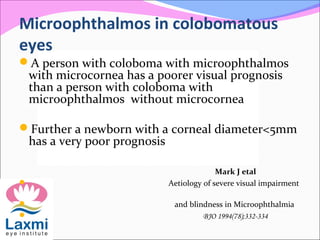 Microophthalmos in colobomatous
eyes
A person with coloboma with microophthalmos
with microcornea has a poorer visual prognosis
than a person with coloboma with
microophthalmos without microcornea
Further a newborn with a corneal diameter<5mm
has a very poor prognosis
Mark J etal
 Aetiology of severe visual impairment
 and blindness in Microophthalmia
 BJO 1994(78);332-334
 
