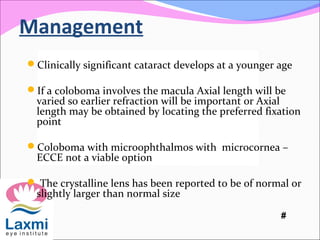 Management
Clinically significant cataract develops at a younger age
If a coloboma involves the macula Axial length will be
varied so earlier refraction will be important or Axial
length may be obtained by locating the preferred fixation
point
Coloboma with microophthalmos with microcornea –
ECCE not a viable option
 The crystalline lens has been reported to be of normal or
slightly larger than normal size
#
 