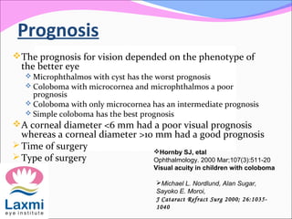 Prognosis
The prognosis for vision depended on the phenotype of
the better eye
 Microphthalmos with cyst has the worst prognosis
 Coloboma with microcornea and microphthalmos a poor
prognosis
 Coloboma with only microcornea has an intermediate prognosis
 Simple coloboma has the best prognosis
A corneal diameter <6 mm had a poor visual prognosis
whereas a corneal diameter >10 mm had a good prognosis
Time of surgery
Type of surgery
Hornby SJ, etal
Ophthalmology. 2000 Mar;107(3):511-20
Visual acuity in children with coloboma
Michael L. Nordlund, Alan Sugar,
Sayoko E. Moroi,
J Cataract Refract Surg 2000; 26:1035-
1040
 