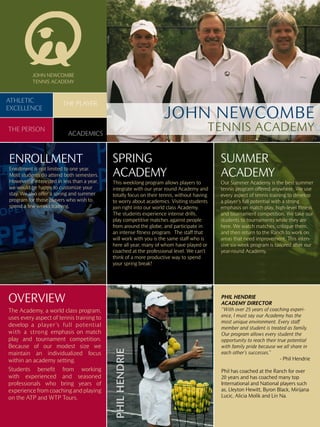 JOHN NEWCOMBE
           TENNIS ACADEMY


ATHLETIC                 THE PLAYER
EXCELLENCE
                                                                      JOHN NEWCOMBE
THE PERSON
                            ACADEMICS
                                                                                          TENNIS ACADEMY

ENROLLMENT                                    SPRING                                          SUMMER
Enrollment is not limited to one year.
Most students do attend both semesters.       ACADEMY                                         ACADEMY
However, if interested in less than a year,   This weeklong program allows players to         Our Summer Academy is the best summer
we would be happy to customize your           integrate with our year round Academy and       tennis program offered anywhere. We use
stay. We also offer a spring and summer       totally focus on their tennis, without having   every aspect of tennis training to develop
program for those players who wish to         to worry about academics. Visiting students     a player’s full potential with a strong
spend a few weeks training.                   join right into our world class Academy.        emphasis on match play, high-level fitness
                                              The students experience intense drills,         and tournament competition. We take our
                                              play competitive matches against people         students to tournaments while they are
                                              from around the globe, and participate in       here. We watch matches, critique them,
                                              an intense fitness program. The staff that      and then return to the Ranch to work on
                                              will work with you is the same staff who is     areas that need improvement. This inten-
                                              here all year, many of whom have played or      sive six-week program is tailored after our
                                              coached at the professional level. We can’t     year-round Academy.
                                              think of a more productive way to spend
                                              your spring break!




OVERVIEW                                                                                      PHIL HENDRIE
                                                                                              ACADEMY DIRECTOR
The Academy, a world class program,                                                           “With over 25 years of coaching experi-
uses every aspect of tennis training to                                                       ence, I must say our Academy has the
                                                                                              most unique environment. Every staff
develop a player’s full potential                                                             member and student is treated as family.
with a strong emphasis on match                                                               Our program allows every student the
play and tournament competition.                                                              opportunity to reach their true potential
Because of our modest size we                                                                 with family pride because we all share in
                                              PHIL HENDRIE




maintain an individualized focus                                                              each other’s successes.”
within an academy setting.                                                                                                - Phil Hendrie

Students benefit from working                                                                 Phil has coached at the Ranch for over
with experienced and seasoned                                                                 20 years and has coached many top
professionals who bring years of                                                              International and National players such
experience from coaching and playing                                                          as, Lleyton Hewitt, Byron Black, Mirijana
on the ATP and WTP Tours.                                                                     Lucic, Alicia Molik and Lin Na.
 