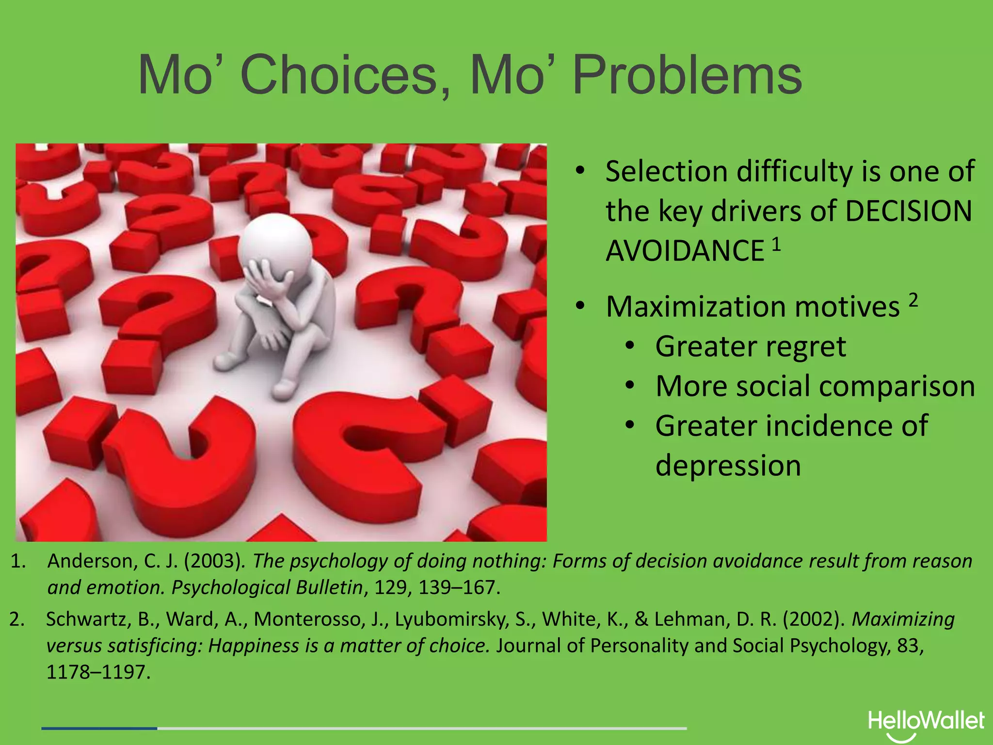 Mo’ Choices, Mo’ Problems
• Selection difficulty is one of
the key drivers of DECISION
AVOIDANCE 1
1. Anderson, C. J. (2003). The psychology of doing nothing: Forms of decision avoidance result from reason
and emotion. Psychological Bulletin, 129, 139–167.
2. Schwartz, B., Ward, A., Monterosso, J., Lyubomirsky, S., White, K., & Lehman, D. R. (2002). Maximizing
versus satisficing: Happiness is a matter of choice. Journal of Personality and Social Psychology, 83,
1178–1197.
• Maximization motives 2
• Greater regret
• More social comparison
• Greater incidence of
depression
 