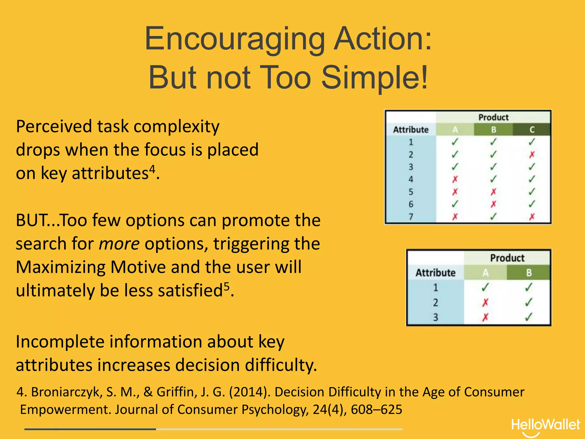 Encouraging Action:
But not Too Simple!
Perceived task complexity
drops when the focus is placed
on key attributes4.
BUT...Too few options can promote the
search for more options, triggering the
Maximizing Motive and the user will
ultimately be less satisfied5.
Incomplete information about key
attributes increases decision difficulty.
4. Broniarczyk, S. M., & Griffin, J. G. (2014). Decision Difficulty in the Age of Consumer
Empowerment. Journal of Consumer Psychology, 24(4), 608–625
 