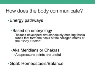 How does the body communicate?
• Energy pathways
• Based on embryology
• Tissues developed simultaneously creating fascia
tubes that form the basis of the collagen matrix of
the “Body Electric”
• Aka Meridians or Chakras
• Acupressure points are useful
• Goal: Homeostasis/Balance
 