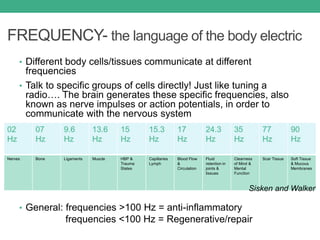 FREQUENCY- the language of the body electric
• Different body cells/tissues communicate at different
frequencies
• Talk to specific groups of cells directly! Just like tuning a
radio…. The brain generates these specific frequencies, also
known as nerve impulses or action potentials, in order to
communicate with the nervous system
• General: frequencies >100 Hz = anti-inflammatory
frequencies <100 Hz = Regenerative/repair
Nerves Bone Ligaments Muscle HBP &
Trauma
States
Capillaries
Lymph
Blood Flow
&
Circulation
Fluid
retention in
joints &
tissues
Clearness
of Mind &
Mental
Function
Scar Tissue Soft Tissue
& Mucous
Membranes
Sisken and Walker
 