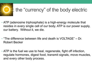 ATP: the “currency” of the body electric
• ATP (adenosine triphosphate) is a high-energy molecule that
resides in every single cell of our body. ATP is our power supply,
our battery. Without it, we die.
• “The difference between life and death is VOLTAGE” – Dr.
Robert Becker
• ATP is the fuel we use to heal, regenerate, fight off infection,
regulate hormones, digest food, transmit signals, move muscles,
and every other body process.
 