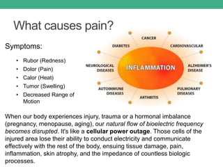 What causes pain?
When our body experiences injury, trauma or a hormonal imbalance
(pregnancy, menopause, aging), our natural flow of bioelectric frequency
becomes disrupted. It's like a cellular power outage. Those cells of the
injured area lose their ability to conduct electricity and communicate
effectively with the rest of the body, ensuing tissue damage, pain,
inflammation, skin atrophy, and the impedance of countless biologic
processes.
Symptoms:
• Rubor (Redness)
• Dolor (Pain)
• Calor (Heat)
• Tumor (Swelling)
• Decreased Range of
Motion
 