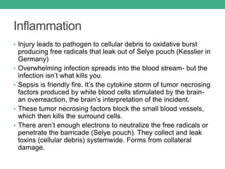 Inflammation
• Injury leads to pathogen to cellular debris to oxidative burst
producing free radicals that leak out of Selye pouch (Kesslier in
Germany)
• Overwhelming infection spreads into the blood stream- but the
infection isn’t what kills you.
• Sepsis is friendly fire. It’s the cytokine storm of tumor necrosing
factors produced by white blood cells stimulated by the brain-
an overreaction, the brain’s interpretation of the incident.
• These tumor necrosing factors block the small blood vessels,
which then kills the surround cells.
• There aren’t enough electrons to neutralize the free radicals or
penetrate the barricade (Selye pouch). They collect and leak
toxins (cellular debris) systemwide. Forms from collateral
damage.
 