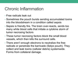 Chronic Inflammation
• Free radicals leak out
• Sometimes the pouch bursts sending accumulated toxins
into the bloodstream in a condition called sepsis
• Sepsis is friendly fire. The brain over-reacts, sends too
many white blood cells that initiate a cytokine storm of
tumor necrosing factors
• These tumor necrosing factors block the small blood
vessels, which then kills the surround cells.
• There aren’t enough electrons to neutralize the free
radicals or penetrate the barricade (Selye pouch). They
collect and leak toxins (cellular debris) systemwide.
Forms from collateral damage.
 