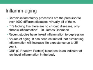 Inflamm-aging
• Chronic inflammatory processes are the precursor to
over 4000 different diseases, virtually all of them.
• “It’s looking like there are no chronic diseases, only
chronic inflammation” Dr. James Oshmann
• Recent studies have linked inflammation to depression
• Source of aging. It has been estimated that eliminating
inflammation will increase life expectance up to 35
years.
• CRP (C-Reactive Protein) blood test is an indicator of
low-level inflammation in the body
 