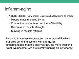 Inflamm-aging
• Natural losses: (slow energy leak like a battery losing its charge)
• Muscle mass replaced by fat
• Connective tissue thins out, loss of flexibility
• Decrease in muscle strength
• Slowing in muscle reflexes
• Knowing that muscle contraction generates ATP, which
supplies our entire system with energy, it's
understandable that the older we get, the more tired and
weak we become...we are literally running on low energy!
 