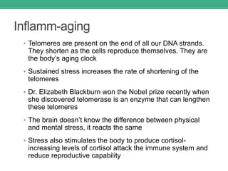 Inflamm-aging
• Telomeres are present on the end of all our DNA strands.
They shorten as the cells reproduce themselves. They are
the body’s aging clock
• Sustained stress increases the rate of shortening of the
telomeres
• Dr. Elizabeth Blackburn won the Nobel prize recently when
she discovered telomerase is an enzyme that can lengthen
these telomeres
• The brain doesn’t know the difference between physical
and mental stress, it reacts the same
• Stress also stimulates the body to produce cortisol-
increasing levels of cortisol attack the immune system and
reduce reproductive capability
 