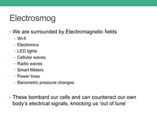 Electrosmog
• We are surrounded by Electromagnetic fields
• Wi-fi
• Electronics
• LED lights
• Cellular waves
• Radio waves
• Smart Meters
• Power lines
• Barometric pressure changes
• These bombard our cells and can counteract our own
body’s electrical signals, knocking us ‘out of tune’
 