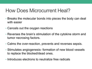 How Does Microcurrent Heal?
• Breaks the molecular bonds into pieces the body can deal
with easier
• Cancels out the oxygen reactions
• Reverses the brain’s stimulation of the cytokine storm and
tumor necrosing factors.
• Calms the over-reaction, prevents and reverses sepsis.
• Stimulates angiogenesis- formation of new blood vessels
to replace the blocked/dead ones.
• Introduces electrons to neutralize free radicals
 