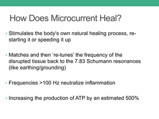 How Does Microcurrent Heal?
• Stimulates the body's own natural healing process, re-
starting it or speeding it up
• Matches and then ‘re-tunes’ the frequency of the
disrupted tissue back to the 7.83 Schumann resonances
(like earthing/grounding)
• Frequencies >100 Hz neutralize inflammation
• Increasing the production of ATP by an estimated 500%
 