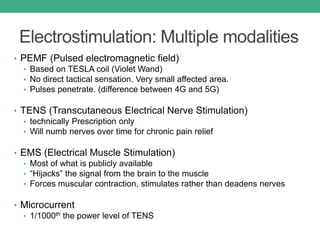 Electrostimulation: Multiple modalities
• PEMF (Pulsed electromagnetic field)
• Based on TESLA coil (Violet Wand)
• No direct tactical sensation. Very small affected area.
• Pulses penetrate. (difference between 4G and 5G)
• TENS (Transcutaneous Electrical Nerve Stimulation)
• technically Prescription only
• Will numb nerves over time for chronic pain relief
• EMS (Electrical Muscle Stimulation)
• Most of what is publicly available
• “Hijacks” the signal from the brain to the muscle
• Forces muscular contraction, stimulates rather than deadens nerves
• Microcurrent
• 1/1000th the power level of TENS
 