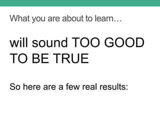 What you are about to learn…
will sound TOO GOOD
TO BE TRUE
So here are a few real results:
 