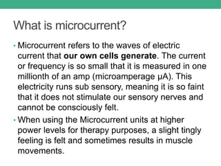 What is microcurrent?
• Microcurrent refers to the waves of electric
current that our own cells generate. The current
or frequency is so small that it is measured in one
millionth of an amp (microamperage μA). This
electricity runs sub sensory, meaning it is so faint
that it does not stimulate our sensory nerves and
cannot be consciously felt.
• When using the Microcurrent units at higher
power levels for therapy purposes, a slight tingly
feeling is felt and sometimes results in muscle
movements.
 