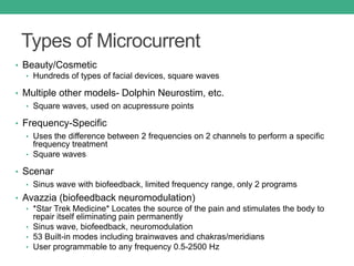 Types of Microcurrent
• Beauty/Cosmetic
• Hundreds of types of facial devices, square waves
• Multiple other models- Dolphin Neurostim, etc.
• Square waves, used on acupressure points
• Frequency-Specific
• Uses the difference between 2 frequencies on 2 channels to perform a specific
frequency treatment
• Square waves
• Scenar
• Sinus wave with biofeedback, limited frequency range, only 2 programs
• Avazzia (biofeedback neuromodulation)
• *Star Trek Medicine* Locates the source of the pain and stimulates the body to
repair itself eliminating pain permanently
• Sinus wave, biofeedback, neuromodulation
• 53 Built-in modes including brainwaves and chakras/meridians
• User programmable to any frequency 0.5-2500 Hz
 