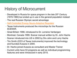 History of Microcurrent
• Developed in Russia for space program in the late 20th Century
(1970-1990) but ended up in use in the general population instead
• The real Russian Olympic secret advantage
• Self-Controlled Energy Neuro-Adaptive Regulator
• Texas Instruments produced the microchips for the Russian
SCENAR.
• Great Britain 1998, introduced to Dr. Lorraine Vanbergen
• Montreal, Canada 1999. Scenar manual written by Dr. John Hache
• Scenar introduced into US in 2002 by Drs John and Lorry Hache
• Tim Smith (CEO of Texas Instruments) improved the technology
and founded Avazzia in 2004.
• Dr. Hache joined Avazzia as consultant and Master Trainer
• Current units have 53 programs as well as individual programming
features and were introduced in early 2015.
 