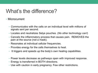 What’s the difference?
• Microcurrent
• Communicates with the cells on an individual level with millions of
signals sent per second.
• Locates and neutralizes Selye pouches. (No other technology can!)
• Cancels the inflammatory process that causes pain. REMOVES the
pain at the source (not a mask).
• Resonates at individual cellular frequencies.
• Provides energy for the cells themselves to heal.
• It triggers and speeds up the body’s own healing capabilities.
• Power levels decrease as pathways open with improved response.
• Energy is transferred in BOTH directions.
• Use with caution in early pregnancy. Few other restrictions.
 