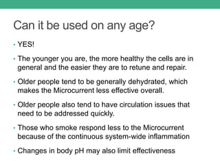 Can it be used on any age?
• YES!
• The younger you are, the more healthy the cells are in
general and the easier they are to retune and repair.
• Older people tend to be generally dehydrated, which
makes the Microcurrent less effective overall.
• Older people also tend to have circulation issues that
need to be addressed quickly.
• Those who smoke respond less to the Microcurrent
because of the continuous system-wide inflammation
• Changes in body pH may also limit effectiveness
 