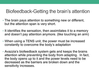 Biofeedback-Getting the brain’s attention
• The brain pays attention to something new or different,
but the attention span is very short.
• It identifies the sensation, then assimilates it to a memory
and doesn’t pay attention anymore. (like touching an arm)
• When using a TENS unit, the power must be increased
constantly to overcome the body’s adaptation
• Avazzia’s biofeedback system gets and keeps the brains
attention while preventing the body from adapting. In fact,
the body opens up to it and the power levels need to be
decreased as the barriers are broken down and the
sensitivity increases.
 