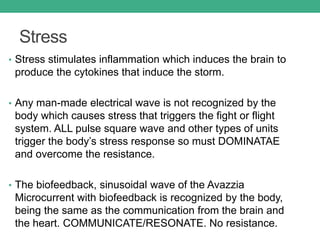 Stress
• Stress stimulates inflammation which induces the brain to
produce the cytokines that induce the storm.
• Any man-made electrical wave is not recognized by the
body which causes stress that triggers the fight or flight
system. ALL pulse square wave and other types of units
trigger the body’s stress response so must DOMINATAE
and overcome the resistance.
• The biofeedback, sinusoidal wave of the Avazzia
Microcurrent with biofeedback is recognized by the body,
being the same as the communication from the brain and
the heart. COMMUNICATE/RESONATE. No resistance.
 