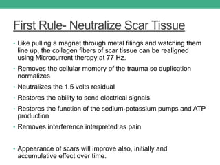 First Rule- Neutralize Scar Tissue
• Like pulling a magnet through metal filings and watching them
line up, the collagen fibers of scar tissue can be realigned
using Microcurrent therapy at 77 Hz.
• Removes the cellular memory of the trauma so duplication
normalizes
• Neutralizes the 1.5 volts residual
• Restores the ability to send electrical signals
• Restores the function of the sodium-potassium pumps and ATP
production
• Removes interference interpreted as pain
• Appearance of scars will improve also, initially and
accumulative effect over time.
 