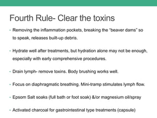 Fourth Rule- Clear the toxins
• Removing the inflammation pockets, breaking the “beaver dams” so
to speak, releases built-up debris.
• Hydrate well after treatments, but hydration alone may not be enough,
especially with early comprehensive procedures.
• Drain lymph- remove toxins. Body brushing works well.
• Focus on diaphragmatic breathing. Mini-tramp stimulates lymph flow.
• Epsom Salt soaks (full bath or foot soak) &/or magnesium oil/spray
• Activated charcoal for gastrointestinal type treatments (capsule)
 