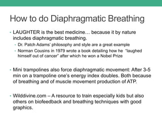 How to do Diaphragmatic Breathing
• LAUGHTER is the best medicine… because it by nature
includes diaphragmatic breathing.
• Dr. Patch Adams’ philosophy and style are a great example
• Norman Cousins in 1979 wrote a book detailing how he “laughed
himself out of cancer” after which he won a Nobel Prize
• Mini trampolines also force diaphragmatic movement: After 3-5
min on a trampoline one’s energy index doubles. Both because
of breathing and of muscle movement production of ATP.
• Wilddivine.com – A resource to train especially kids but also
others on biofeedback and breathing techniques with good
graphics.
 