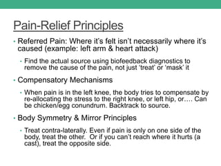 Pain-Relief Principles
• Referred Pain: Where it’s felt isn’t necessarily where it’s
caused (example: left arm & heart attack)
• Find the actual source using biofeedback diagnostics to
remove the cause of the pain, not just ‘treat’ or ‘mask’ it
• Compensatory Mechanisms
• When pain is in the left knee, the body tries to compensate by
re-allocating the stress to the right knee, or left hip, or…. Can
be chicken/egg conundrum. Backtrack to source.
• Body Symmetry & Mirror Principles
• Treat contra-laterally. Even if pain is only on one side of the
body, treat the other. Or if you can’t reach where it hurts (a
cast), treat the opposite side.
 
