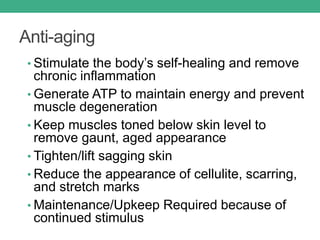 Anti-aging
• Stimulate the body’s self-healing and remove
chronic inflammation
• Generate ATP to maintain energy and prevent
muscle degeneration
• Keep muscles toned below skin level to
remove gaunt, aged appearance
• Tighten/lift sagging skin
• Reduce the appearance of cellulite, scarring,
and stretch marks
• Maintenance/Upkeep Required because of
continued stimulus
 