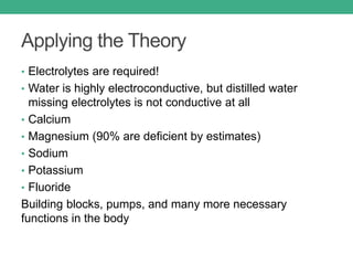Applying the Theory
• Electrolytes are required!
• Water is highly electroconductive, but distilled water
missing electrolytes is not conductive at all
• Calcium
• Magnesium (90% are deficient by estimates)
• Sodium
• Potassium
• Fluoride
Building blocks, pumps, and many more necessary
functions in the body
 