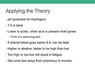 Applying the Theory
• pH (potential for Hydrogen)
• 7.0 is ideal
• Lower is acidic, when acid is present mold grows
• Think of a swimming pool
• If arterial blood goes below 6.8, can be fatal
• Higher is alkaline, better to be high than low
• Too high or too low will result in fatigue
• Get urine test strips from pharmacy to monitor
 