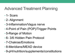 Advanced Treatment Planning
• 1- Scars
• 2- Alignment
• 3-Inflammation/Vagus nerve
• 4-Point of Pain (POP)/Trigger Points
• 5-Range of Motion
• 6- 3/6 Hidden Pain Protocol
• 7-Chakras/Emotions
• 8-Meridians/MEAD device
• 9-pH/nutrition/supplements/constitutions
 