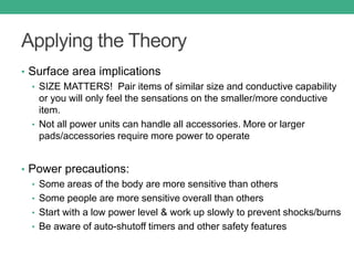 Applying the Theory
• Surface area implications
• SIZE MATTERS! Pair items of similar size and conductive capability
or you will only feel the sensations on the smaller/more conductive
item.
• Not all power units can handle all accessories. More or larger
pads/accessories require more power to operate
• Power precautions:
• Some areas of the body are more sensitive than others
• Some people are more sensitive overall than others
• Start with a low power level & work up slowly to prevent shocks/burns
• Be aware of auto-shutoff timers and other safety features
 